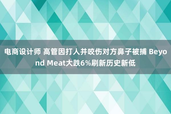 电商设计师 高管因打人并咬伤对方鼻子被捕 Beyond Meat大跌6%刷新历史新低