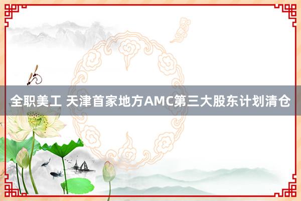 全职美工 天津首家地方AMC第三大股东计划清仓