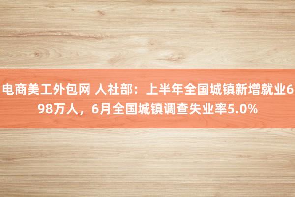 电商美工外包网 人社部：上半年全国城镇新增就业698万人，6月全国城镇调查失业率5.0%