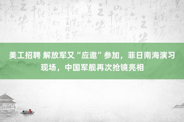 美工招聘 解放军又“应邀”参加，菲日南海演习现场，中国军舰再次抢镜亮相