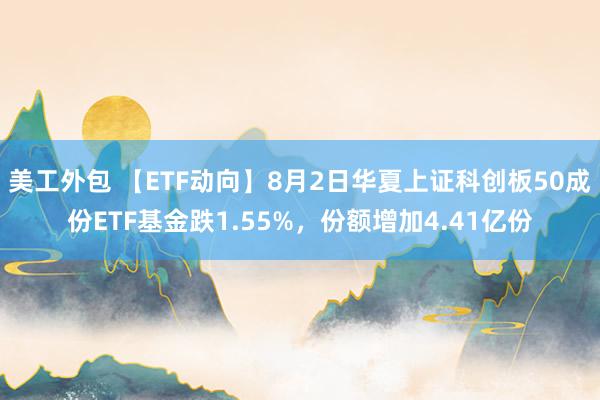 美工外包 【ETF动向】8月2日华夏上证科创板50成份ETF基金跌1.55%，份额增加4.41亿份