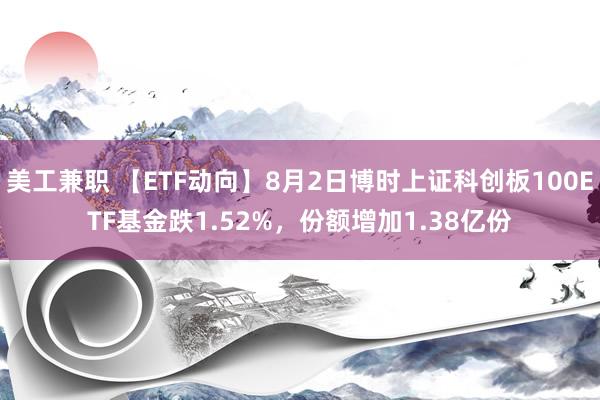 美工兼职 【ETF动向】8月2日博时上证科创板100ETF基金跌1.52%，份额增加1.38亿份