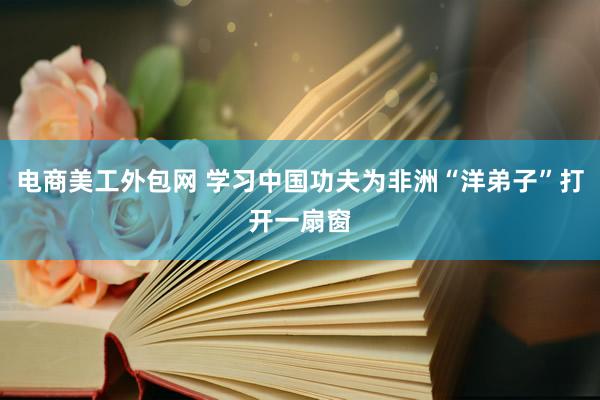 电商美工外包网 学习中国功夫为非洲“洋弟子”打开一扇窗