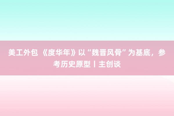 美工外包 《度华年》以“魏晋风骨”为基底，参考历史原型丨主创谈