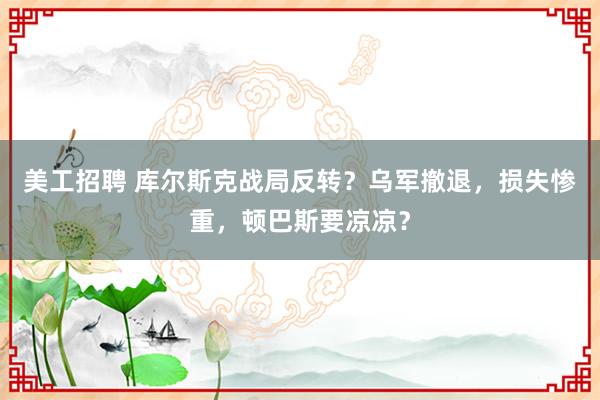 美工招聘 库尔斯克战局反转？乌军撤退，损失惨重，顿巴斯要凉凉？