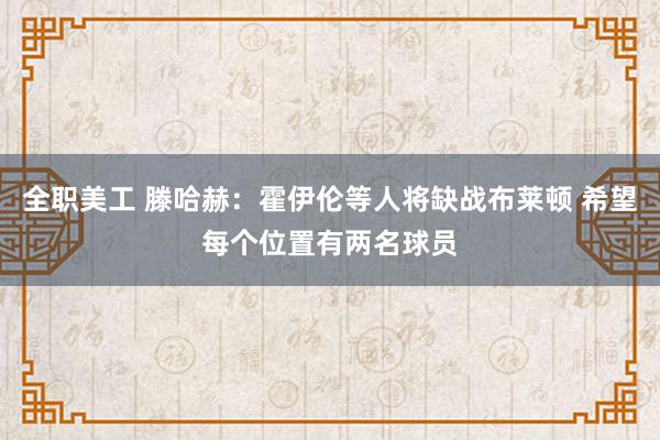 全职美工 滕哈赫：霍伊伦等人将缺战布莱顿 希望每个位置有两名球员