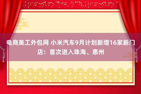 电商美工外包网 小米汽车9月计划新增16家新门店：首次进入珠海、惠州