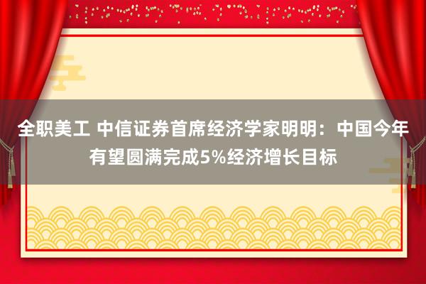 全职美工 中信证券首席经济学家明明：中国今年有望圆满完成5%经济增长目标