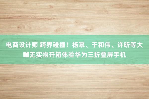 电商设计师 跨界碰撞！杨幂、于和伟、许昕等大咖无实物开箱体验华为三折叠屏手机