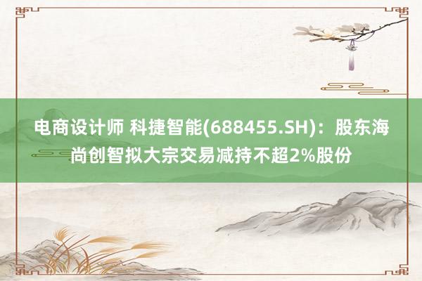 电商设计师 科捷智能(688455.SH)：股东海尚创智拟大宗交易减持不超2%股份