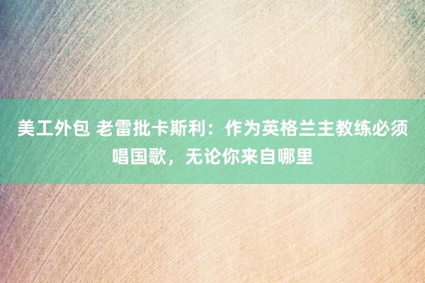 美工外包 老雷批卡斯利：作为英格兰主教练必须唱国歌，无论你来自哪里