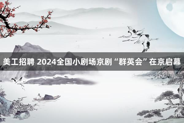 美工招聘 2024全国小剧场京剧“群英会”在京启幕